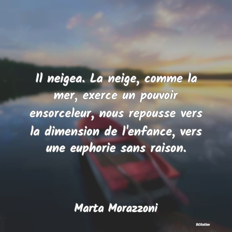 Belle Citation - Il neigea. La neige, comme la mer, exerce un pouvoir ensorceleur, nous repousse vers la dimension de l'enfance, vers une euphorie sans raison. - Marta Morazzoni