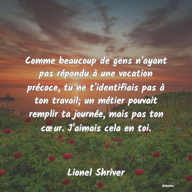 image de citation: Comme beaucoup de gens n'ayant pas répondu à une vocation précoce, tu ne t'identifiais pas à ton travail; un métier pouvait remplir ta journée, mais pas ton cœur. J'aimais cela en toi.