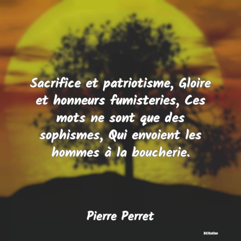 Belle Citation - Sacrifice et patriotisme, Gloire et honneurs fumisteries, Ces mots ne sont que des sophismes, Qui envoient les hommes à la boucherie. - Pierre Perret