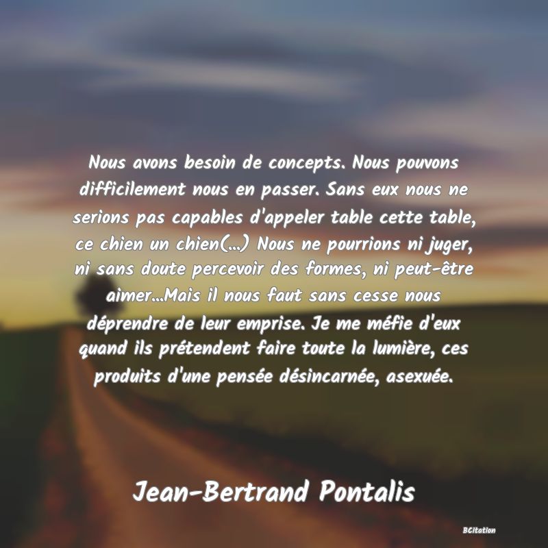 image de citation: Nous avons besoin de concepts. Nous pouvons difficilement nous en passer. Sans eux nous ne serions pas capables d'appeler table cette table, ce chien un chien(...) Nous ne pourrions ni juger, ni sans doute percevoir des formes, ni peut-être aimer...Mais il nous faut sans cesse nous déprendre de leur emprise. Je me méfie d'eux quand ils prétendent faire toute la lumière, ces produits d'une pensée désincarnée, asexuée.