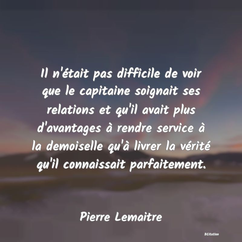 image de citation: Il n'était pas difficile de voir que le capitaine soignait ses relations et qu'il avait plus d'avantages à rendre service à la demoiselle qu'à livrer la vérité qu'il connaissait parfaitement.