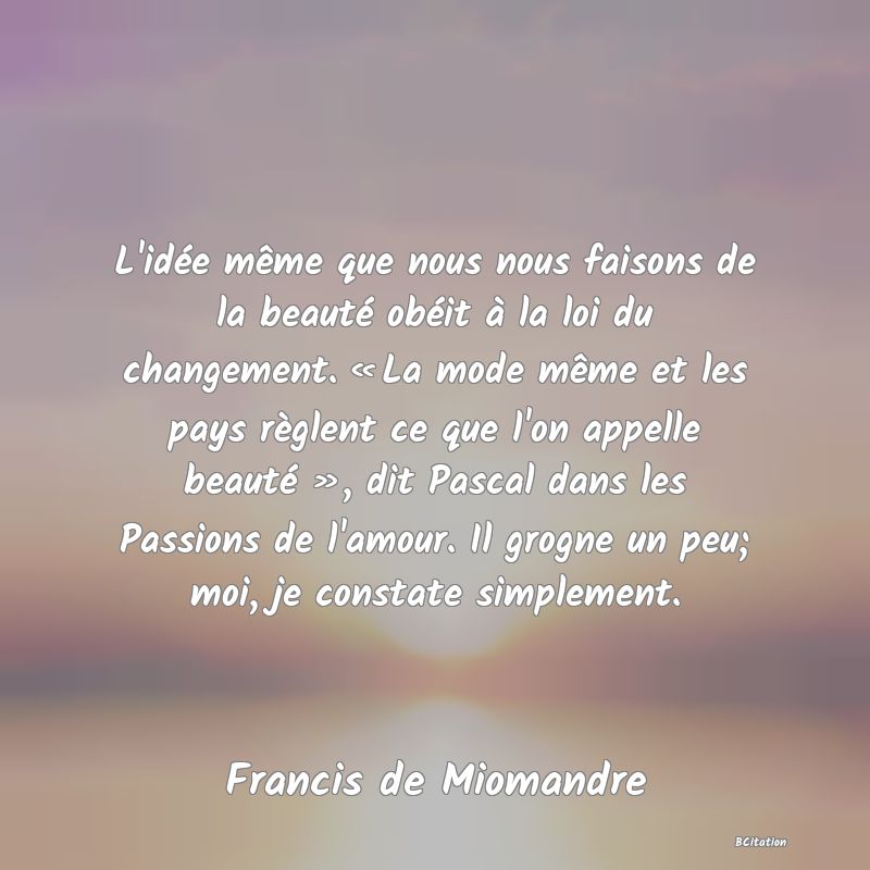 image de citation: L'idée même que nous nous faisons de la beauté obéit à la loi du changement. « La mode même et les pays règlent ce que l'on appelle beauté », dit Pascal dans les Passions de l'amour. Il grogne un peu; moi, je constate simplement.