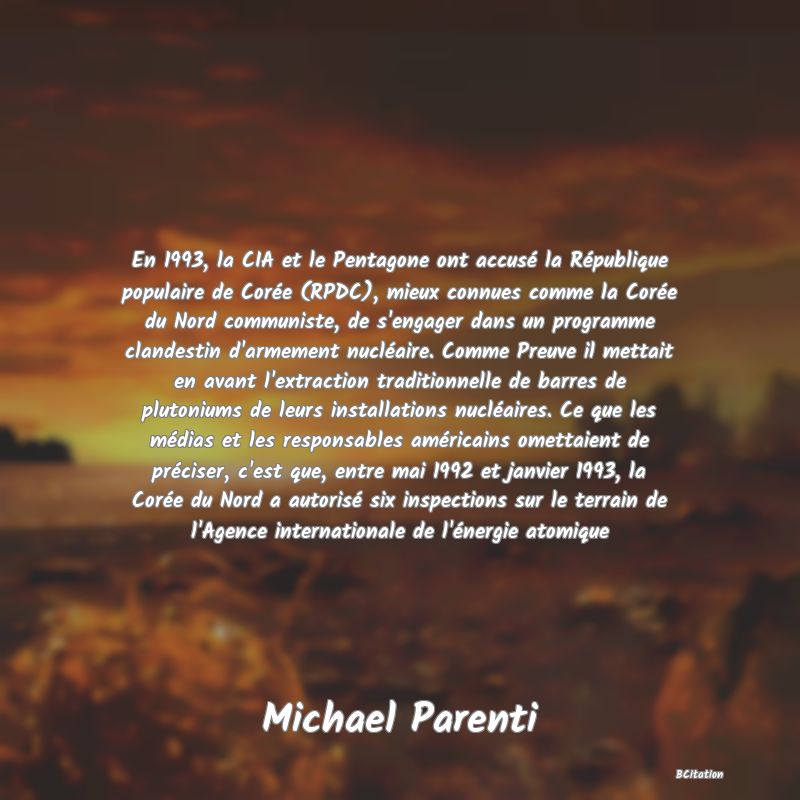 image de citation: En 1993, la CIA et le Pentagone ont accusé la République populaire de Corée (RPDC), mieux connues comme la Corée du Nord communiste, de s'engager dans un programme clandestin d'armement nucléaire. Comme Preuve il mettait en avant l'extraction traditionnelle de barres de plutoniums de leurs installations nucléaires. Ce que les médias et les responsables américains omettaient de préciser, c'est que, entre mai 1992 et janvier 1993, la Corée du Nord a autorisé six inspections sur le terrain de l'Agence internationale de l'énergie atomique