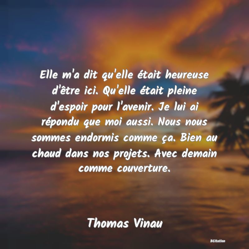 image de citation: Elle m'a dit qu'elle était heureuse d'être ici. Qu'elle était pleine d'espoir pour l'avenir. Je lui ai répondu que moi aussi. Nous nous sommes endormis comme ça. Bien au chaud dans nos projets. Avec demain comme couverture.