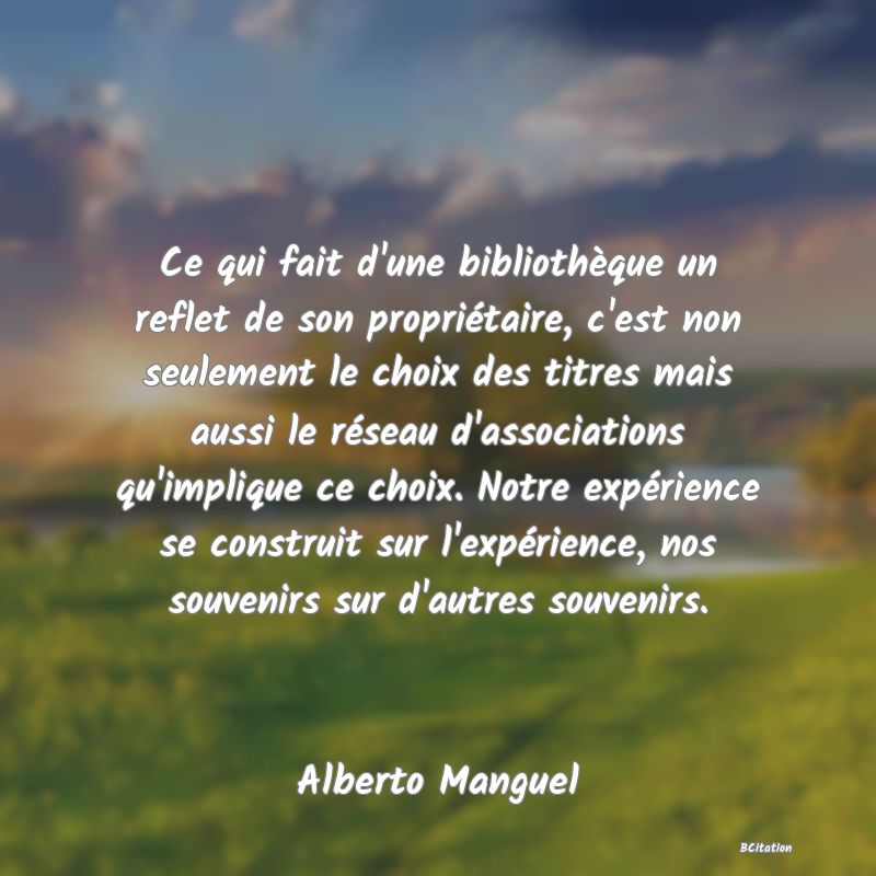 image de citation: Ce qui fait d'une bibliothèque un reflet de son propriétaire, c'est non seulement le choix des titres mais aussi le réseau d'associations qu'implique ce choix. Notre expérience se construit sur l'expérience, nos souvenirs sur d'autres souvenirs.