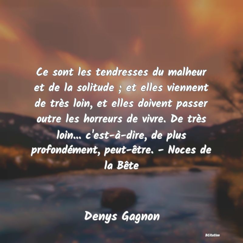 image de citation: Ce sont les tendresses du malheur et de la solitude ; et elles viennent de très loin, et elles doivent passer outre les horreurs de vivre. De très loin... c'est-à-dire, de plus profondément, peut-être. - Noces de la Bête