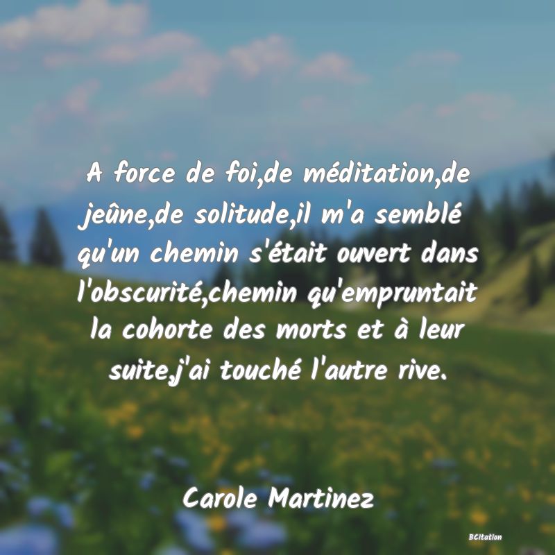 image de citation: A force de foi,de méditation,de jeûne,de solitude,il m'a semblé qu'un chemin s'était ouvert dans l'obscurité,chemin qu'empruntait la cohorte des morts et à leur suite,j'ai touché l'autre rive.