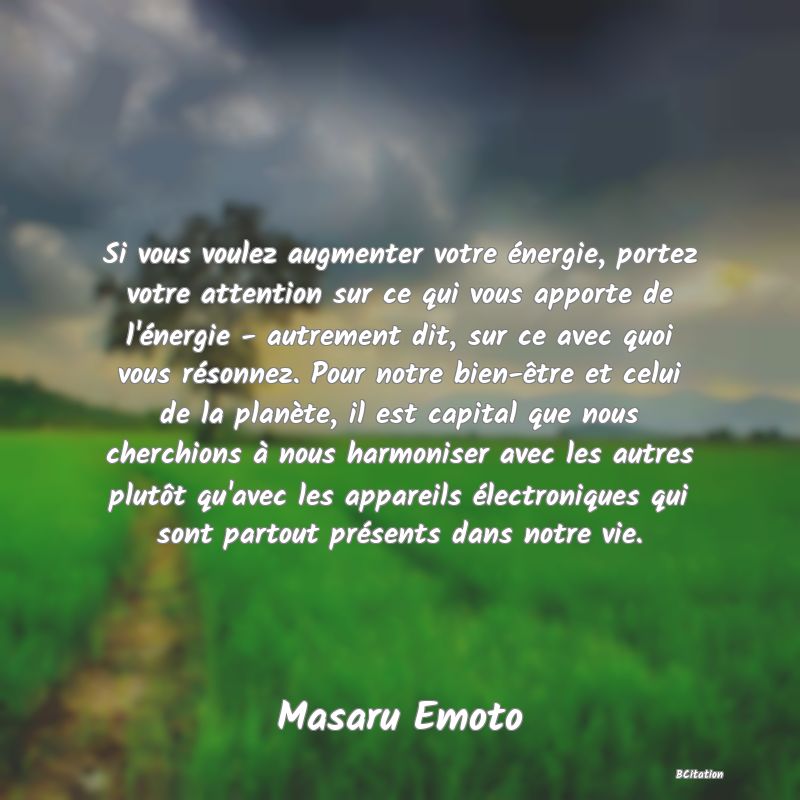 Belle Citation - Si vous voulez augmenter votre énergie, portez votre attention sur ce qui vous apporte de l'énergie - autrement dit, sur ce avec quoi vous résonnez. Pour notre bien-être et celui de la planète, il est capital que nous cherchions à nous harmoniser avec les autres plutôt qu'avec les appareils électroniques qui sont partout présents dans notre vie. - Masaru Emoto