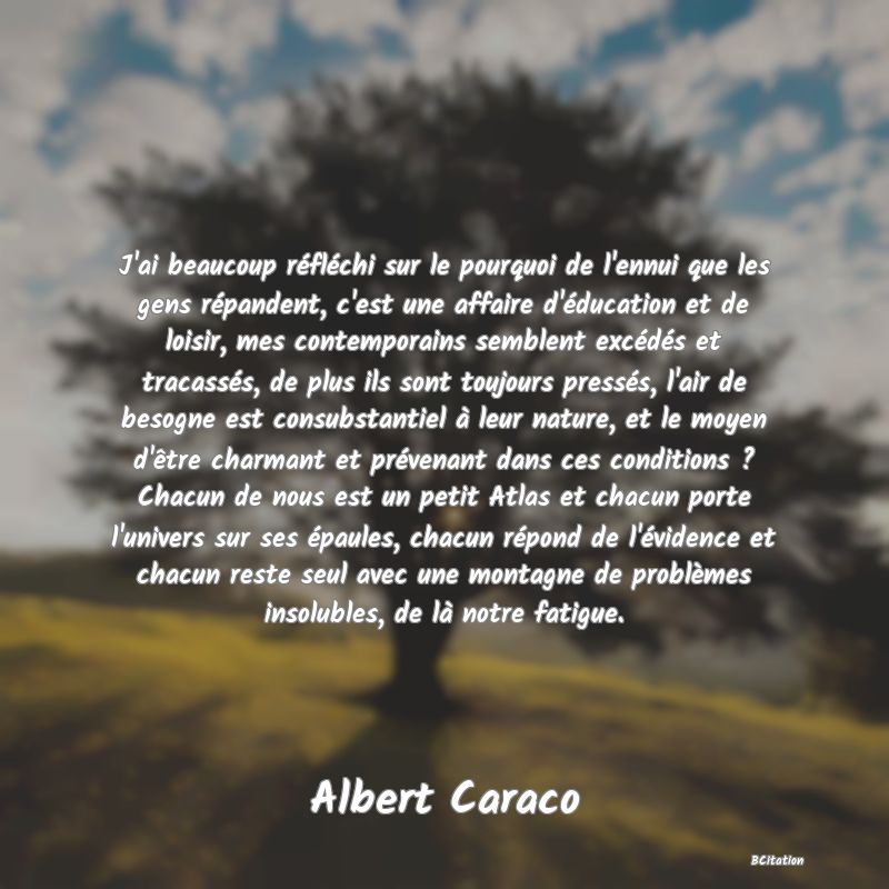 Belle Citation - J'ai beaucoup réfléchi sur le pourquoi de l'ennui que les gens répandent, c'est une affaire d'éducation et de loisir, mes contemporains semblent excédés et tracassés, de plus ils sont toujours pressés, l'air de besogne est consubstantiel à leur nature, et le moyen d'être charmant et prévenant dans ces conditions ? Chacun de nous est un petit Atlas et chacun porte l'univers sur ses épaules, chacun répond de l'évidence et chacun reste seul avec une montagne de problèmes insolubles, de là notre fatigue. - Albert Caraco