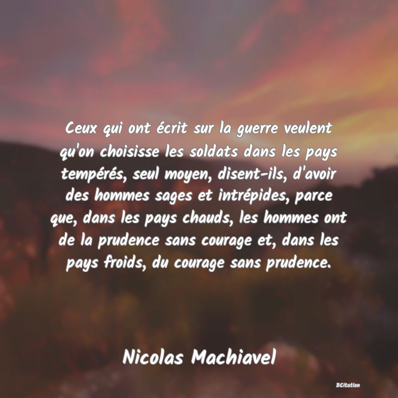 image de citation: Ceux qui ont écrit sur la guerre veulent qu'on choisisse les soldats dans les pays tempérés, seul moyen, disent-ils, d'avoir des hommes sages et intrépides, parce que, dans les pays chauds, les hommes ont de la prudence sans courage et, dans les pays froids, du courage sans prudence.