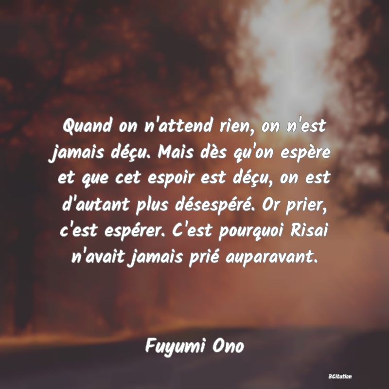 image de citation: Quand on n'attend rien, on n'est jamais déçu. Mais dès qu'on espère et que cet espoir est déçu, on est d'autant plus désespéré. Or prier, c'est espérer. C'est pourquoi Risai n'avait jamais prié auparavant.