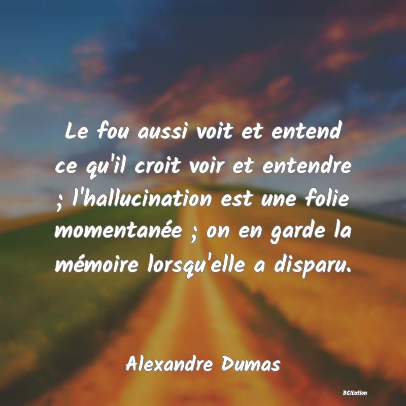 image de citation: Le fou aussi voit et entend ce qu'il croit voir et entendre ; l'hallucination est une folie momentanée ; on en garde la mémoire lorsqu'elle a disparu.