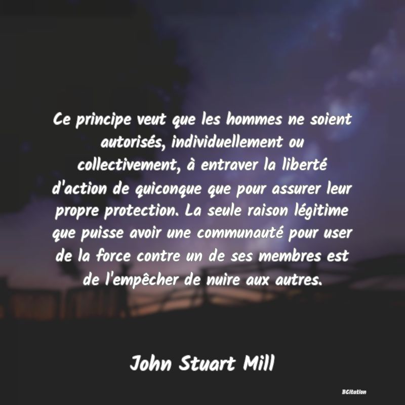 Belle Citation - Ce principe veut que les hommes ne soient autorisés, individuellement ou collectivement, à entraver la liberté d'action de quiconque que pour assurer leur propre protection. La seule raison légitime que puisse avoir une communauté pour user de la force contre un de ses membres est de l'empêcher de nuire aux autres. - John Stuart Mill
