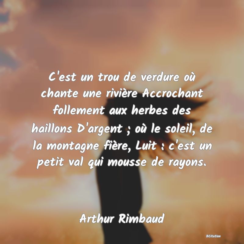 Belle Citation - C'est un trou de verdure où chante une rivière Accrochant follement aux herbes des haillons D'argent ; où le soleil, de la montagne fière, Luit : c'est un petit val qui mousse de rayons. - Arthur Rimbaud