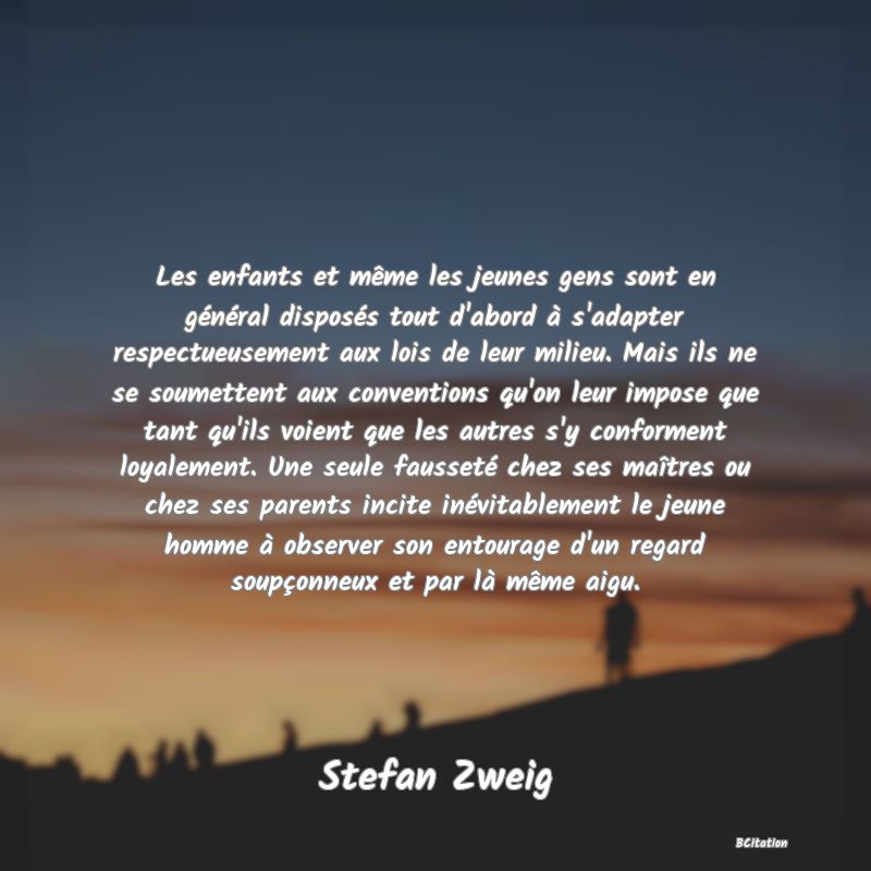 image de citation: Les enfants et même les jeunes gens sont en général disposés tout d'abord à s'adapter respectueusement aux lois de leur milieu. Mais ils ne se soumettent aux conventions qu'on leur impose que tant qu'ils voient que les autres s'y conforment loyalement. Une seule fausseté chez ses maîtres ou chez ses parents incite inévitablement le jeune homme à observer son entourage d'un regard soupçonneux et par là même aigu.