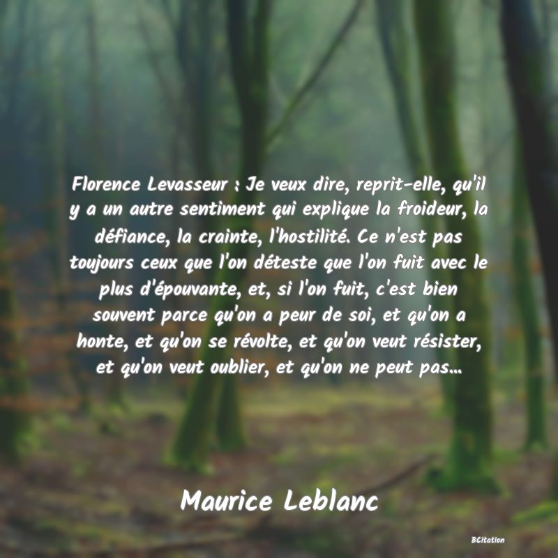 image de citation: Florence Levasseur : Je veux dire, reprit-elle, qu'il y a un autre sentiment qui explique la froideur, la défiance, la crainte, l'hostilité. Ce n'est pas toujours ceux que l'on déteste que l'on fuit avec le plus d'épouvante, et, si l'on fuit, c'est bien souvent parce qu'on a peur de soi, et qu'on a honte, et qu'on se révolte, et qu'on veut résister, et qu'on veut oublier, et qu'on ne peut pas...