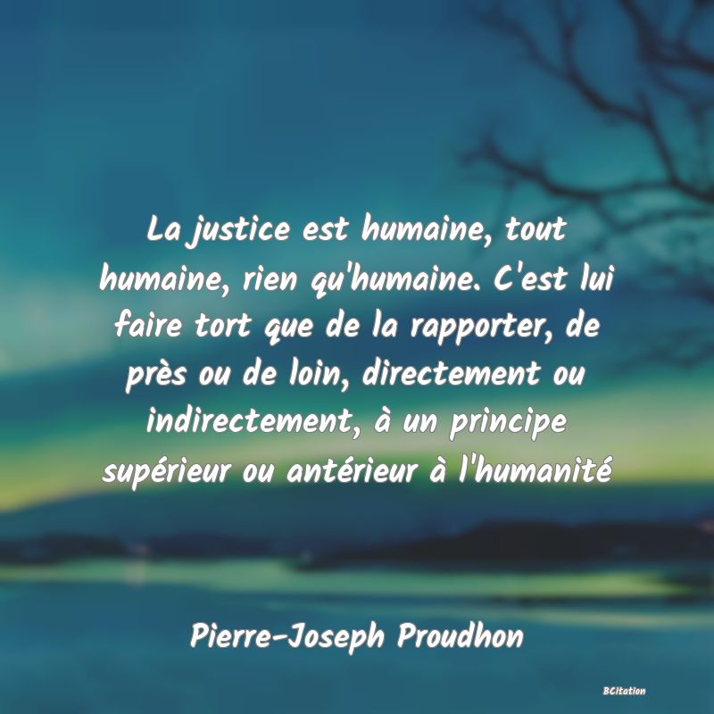 image de citation: La justice est humaine, tout humaine, rien qu'humaine. C'est lui faire tort que de la rapporter, de près ou de loin, directement ou indirectement, à un principe supérieur ou antérieur à l'humanité