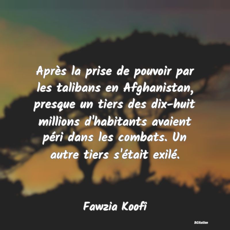 Belle Citation - Après la prise de pouvoir par les talibans en Afghanistan, presque un tiers des dix-huit millions d'habitants avaient péri dans les combats. Un autre tiers s'était exilé. - Fawzia Koofi