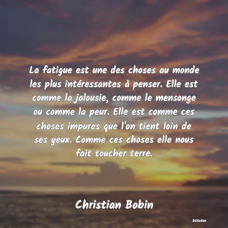 image de citation: La fatigue est une des choses au monde les plus intéressantes à penser. Elle est comme la jalousie, comme le mensonge ou comme la peur. Elle est comme ces choses impures que l'on tient loin de ses yeux. Comme ces choses elle nous fait toucher terre.