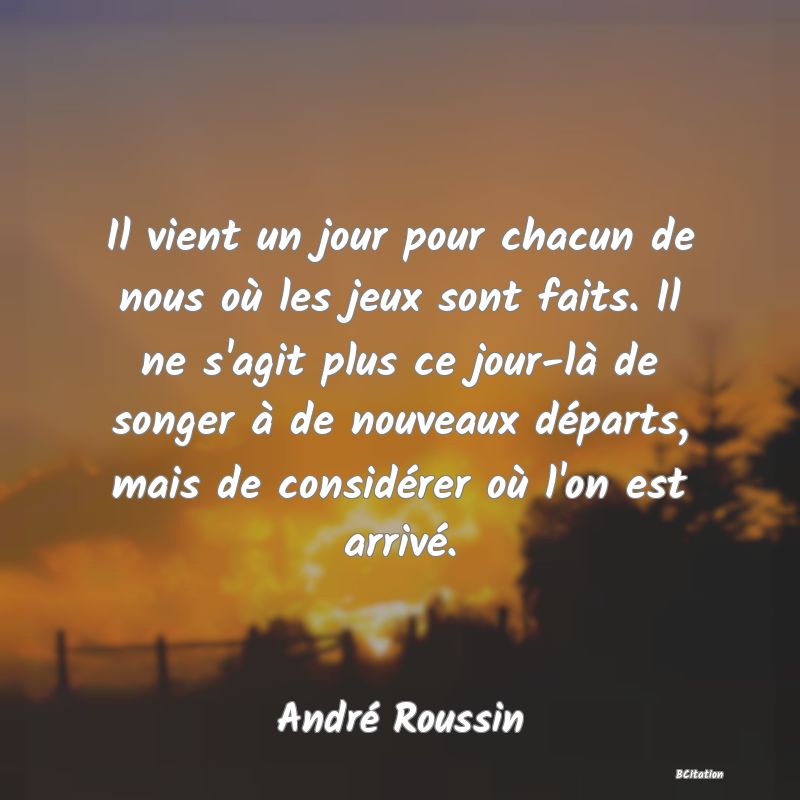 Belle Citation - Il vient un jour pour chacun de nous où les jeux sont faits. Il ne s'agit plus ce jour-là de songer à de nouveaux départs, mais de considérer où l'on est arrivé. - André Roussin