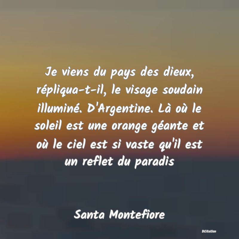 image de citation: Je viens du pays des dieux, répliqua-t-il, le visage soudain illuminé. D'Argentine. Là où le soleil est une orange géante et où le ciel est si vaste qu'il est un reflet du paradis