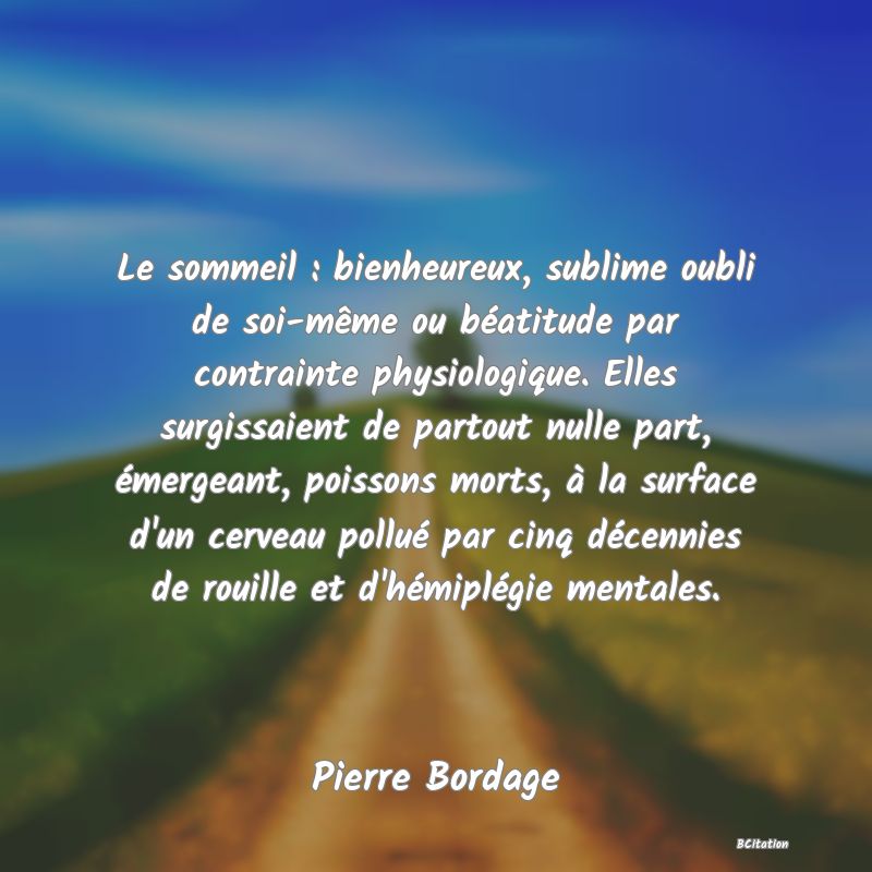 image de citation: Le sommeil : bienheureux, sublime oubli de soi-même ou béatitude par contrainte physiologique. Elles surgissaient de partout nulle part, émergeant, poissons morts, à la surface d'un cerveau pollué par cinq décennies de rouille et d'hémiplégie mentales.