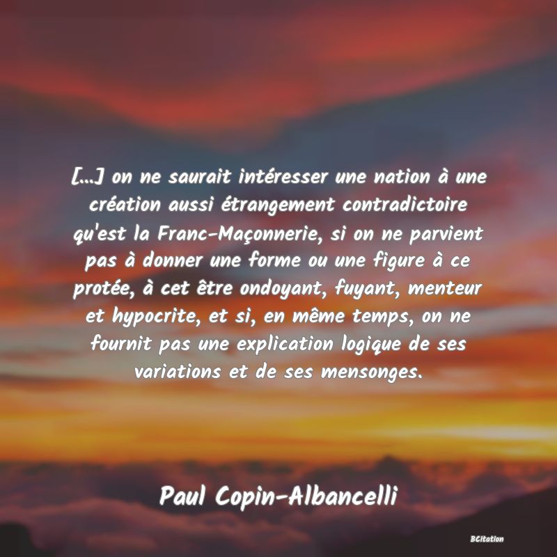 image de citation: [...] on ne saurait intéresser une nation à une création aussi étrangement contradictoire qu'est la Franc-Maçonnerie, si on ne parvient pas à donner une forme ou une figure à ce protée, à cet être ondoyant, fuyant, menteur et hypocrite, et si, en même temps, on ne fournit pas une explication logique de ses variations et de ses mensonges.