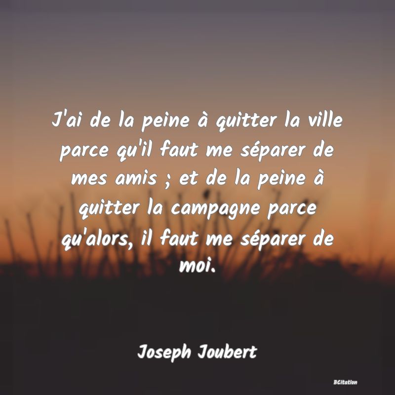 image de citation: J'ai de la peine à quitter la ville parce qu'il faut me séparer de mes amis ; et de la peine à quitter la campagne parce qu'alors, il faut me séparer de moi.