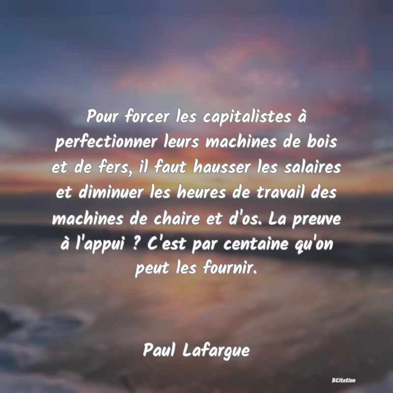 Belle Citation - Pour forcer les capitalistes à perfectionner leurs machines de bois et de fers, il faut hausser les salaires et diminuer les heures de travail des machines de chaire et d'os. La preuve à l'appui ? C'est par centaine qu'on peut les fournir. - Paul Lafargue