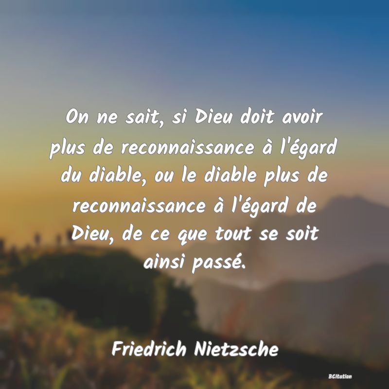 image de citation: On ne sait, si Dieu doit avoir plus de reconnaissance à l'égard du diable, ou le diable plus de reconnaissance à l'égard de Dieu, de ce que tout se soit ainsi passé.