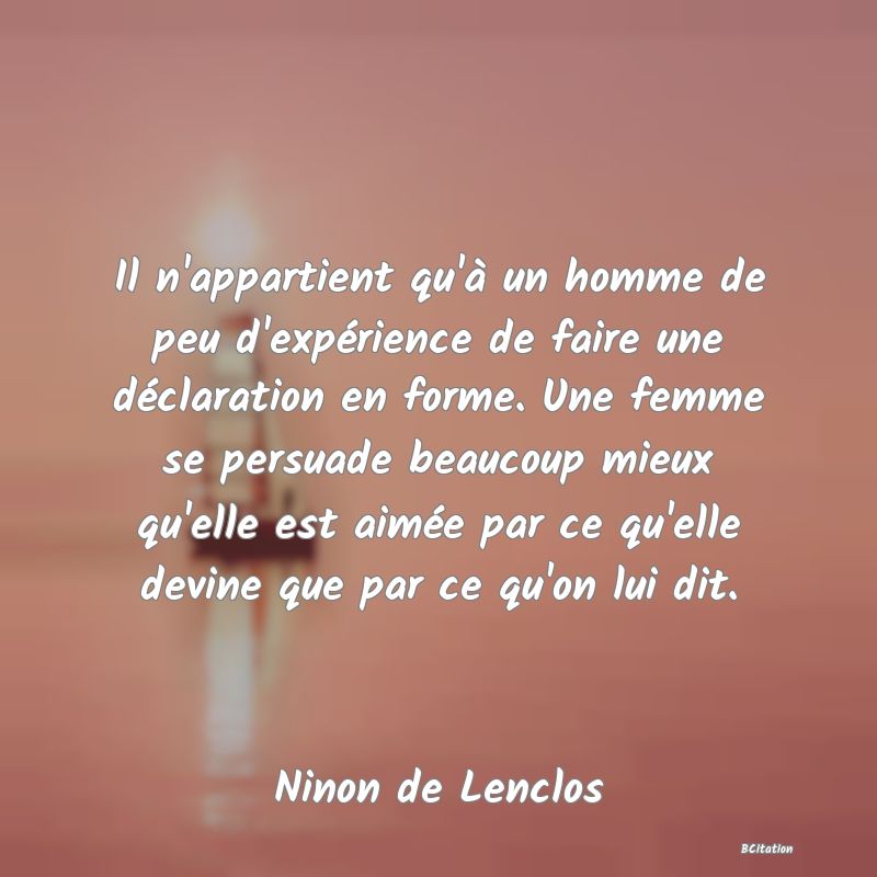 image de citation: Il n'appartient qu'à un homme de peu d'expérience de faire une déclaration en forme. Une femme se persuade beaucoup mieux qu'elle est aimée par ce qu'elle devine que par ce qu'on lui dit.