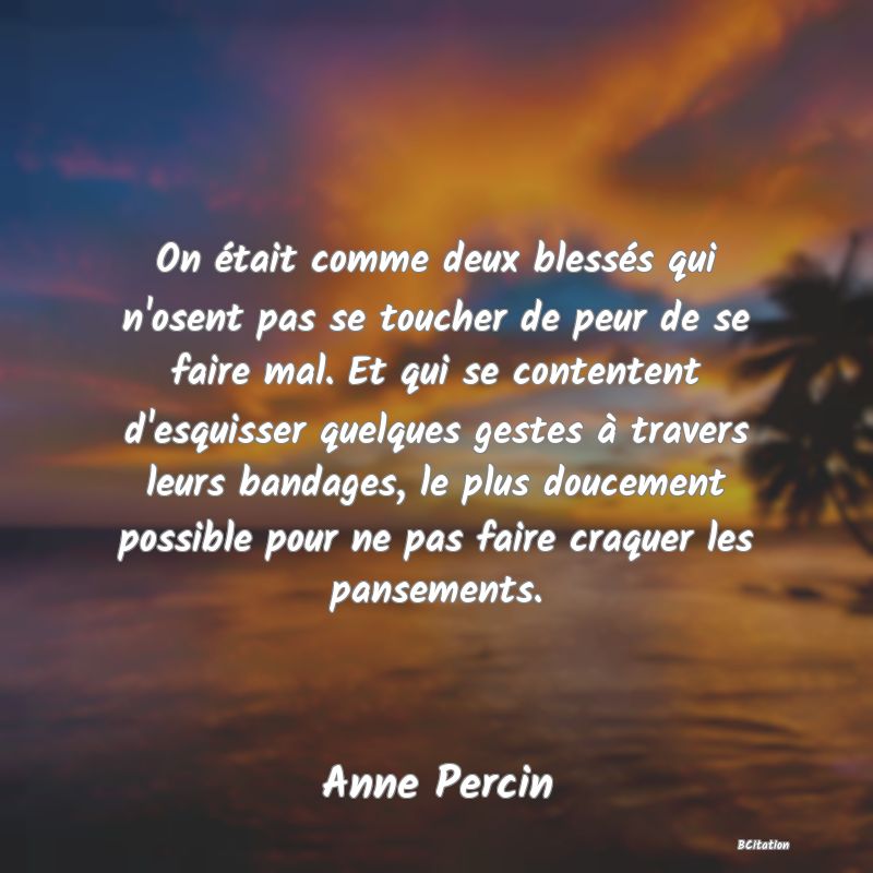 image de citation: On était comme deux blessés qui n'osent pas se toucher de peur de se faire mal. Et qui se contentent d'esquisser quelques gestes à travers leurs bandages, le plus doucement possible pour ne pas faire craquer les pansements.