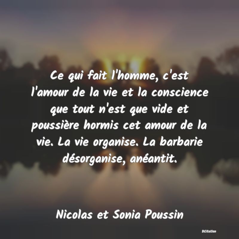 image de citation: Ce qui fait l'homme, c'est l'amour de la vie et la conscience que tout n'est que vide et poussière hormis cet amour de la vie. La vie organise. La barbarie désorganise, anéantit.