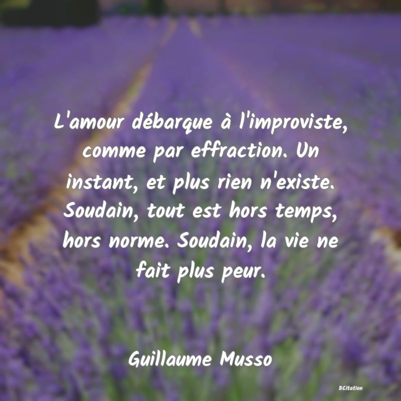 image de citation: L'amour débarque à l'improviste, comme par effraction. Un instant, et plus rien n'existe. Soudain, tout est hors temps, hors norme. Soudain, la vie ne fait plus peur.