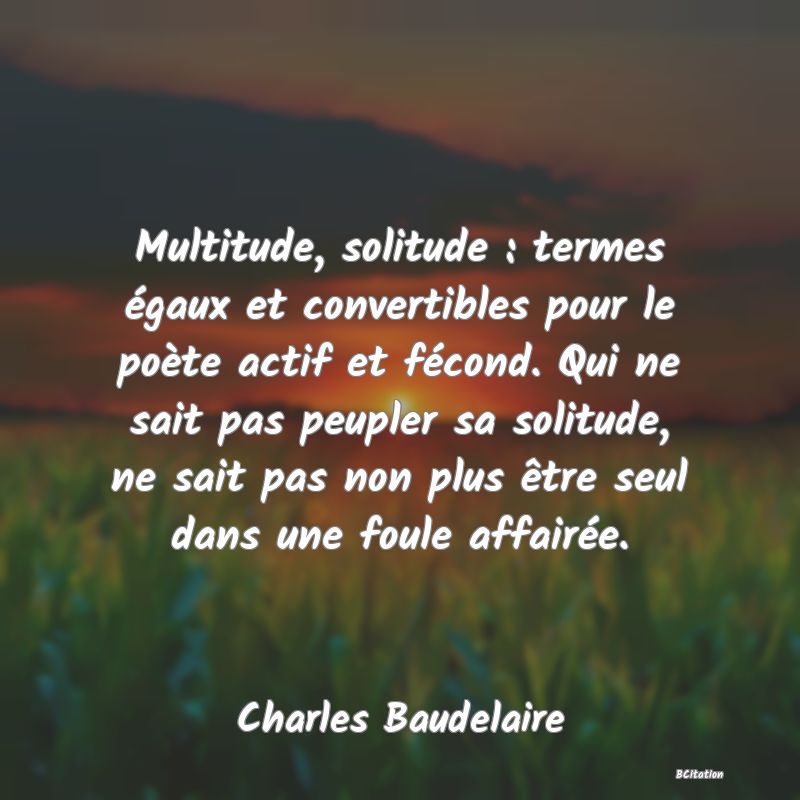 Belle Citation - Multitude, solitude : termes égaux et convertibles pour le poète actif et fécond. Qui ne sait pas peupler sa solitude, ne sait pas non plus être seul dans une foule affairée. - Charles Baudelaire