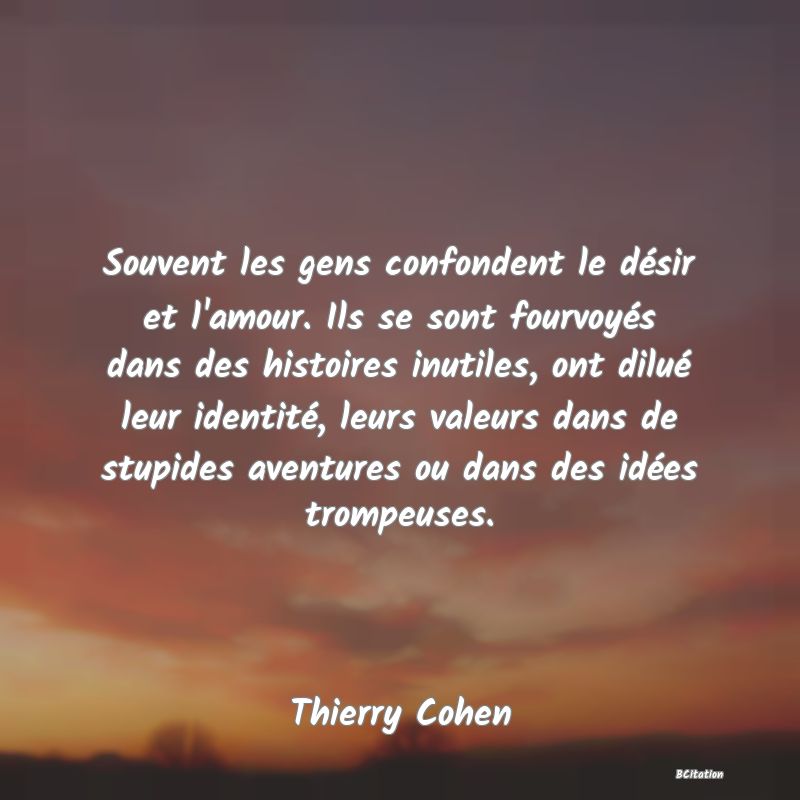 Belle Citation - Souvent les gens confondent le désir et l'amour. Ils se sont fourvoyés dans des histoires inutiles, ont dilué leur identité, leurs valeurs dans de stupides aventures ou dans des idées trompeuses. - Thierry Cohen
