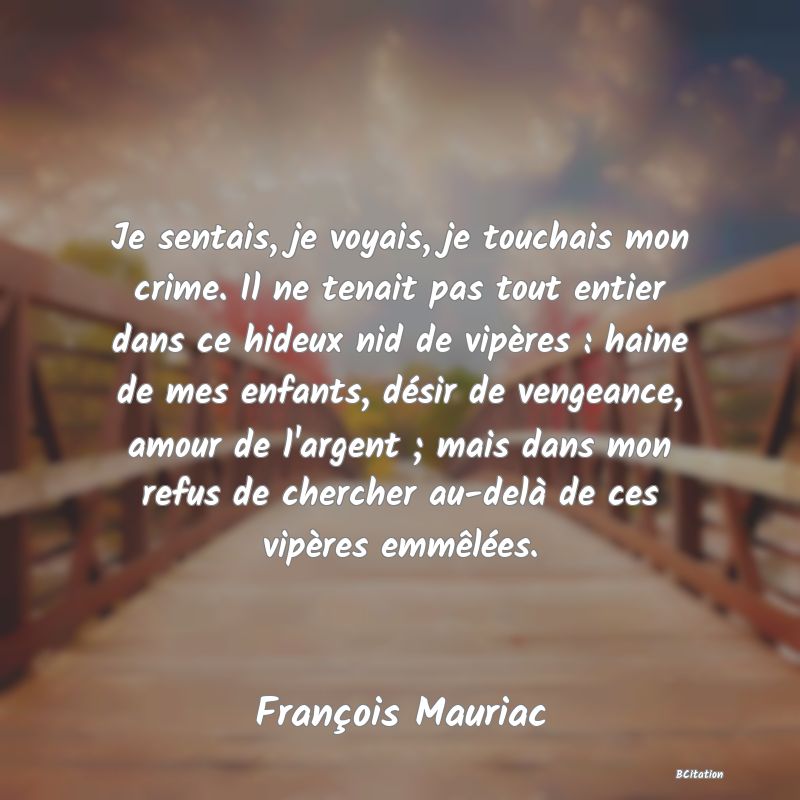 image de citation: Je sentais, je voyais, je touchais mon crime. Il ne tenait pas tout entier dans ce hideux nid de vipères : haine de mes enfants, désir de vengeance, amour de l'argent ; mais dans mon refus de chercher au-delà de ces vipères emmêlées.