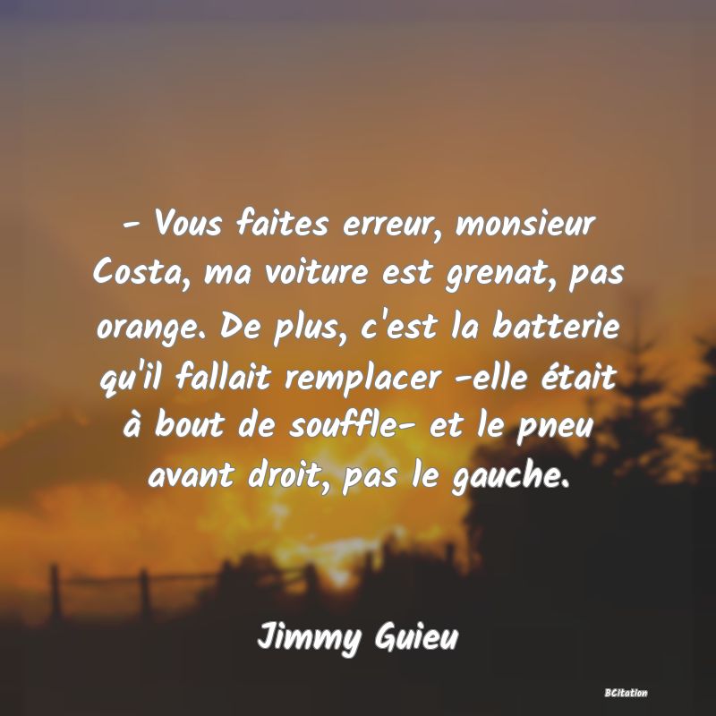 image de citation: - Vous faites erreur, monsieur Costa, ma voiture est grenat, pas orange. De plus, c'est la batterie qu'il fallait remplacer -elle était à bout de souffle- et le pneu avant droit, pas le gauche.