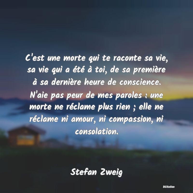 Belle Citation - C'est une morte qui te raconte sa vie, sa vie qui a été à toi, de sa première à sa dernière heure de conscience. N'aie pas peur de mes paroles : une morte ne réclame plus rien ; elle ne réclame ni amour, ni compassion, ni consolation. - Stefan Zweig