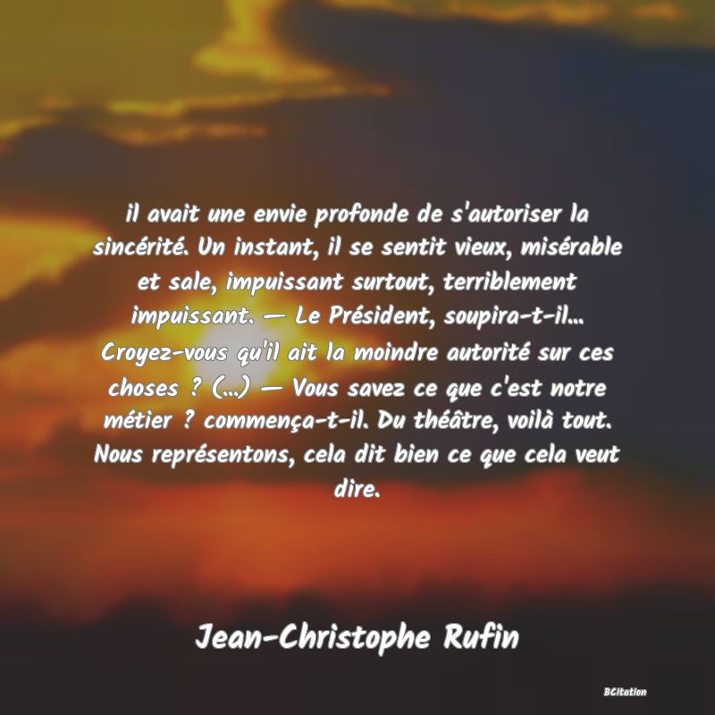 image de citation: il avait une envie profonde de s'autoriser la sincérité. Un instant, il se sentit vieux, misérable et sale, impuissant surtout, terriblement impuissant. — Le Président, soupira-t-il... Croyez-vous qu'il ait la moindre autorité sur ces choses ? (...) — Vous savez ce que c'est notre métier ? commença-t-il. Du théâtre, voilà tout. Nous représentons, cela dit bien ce que cela veut dire.