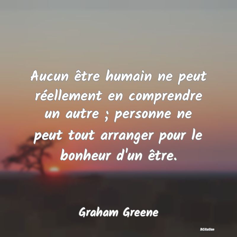Belle Citation - Aucun être humain ne peut réellement en comprendre un autre ; personne ne peut tout arranger pour le bonheur d'un être. - Graham Greene