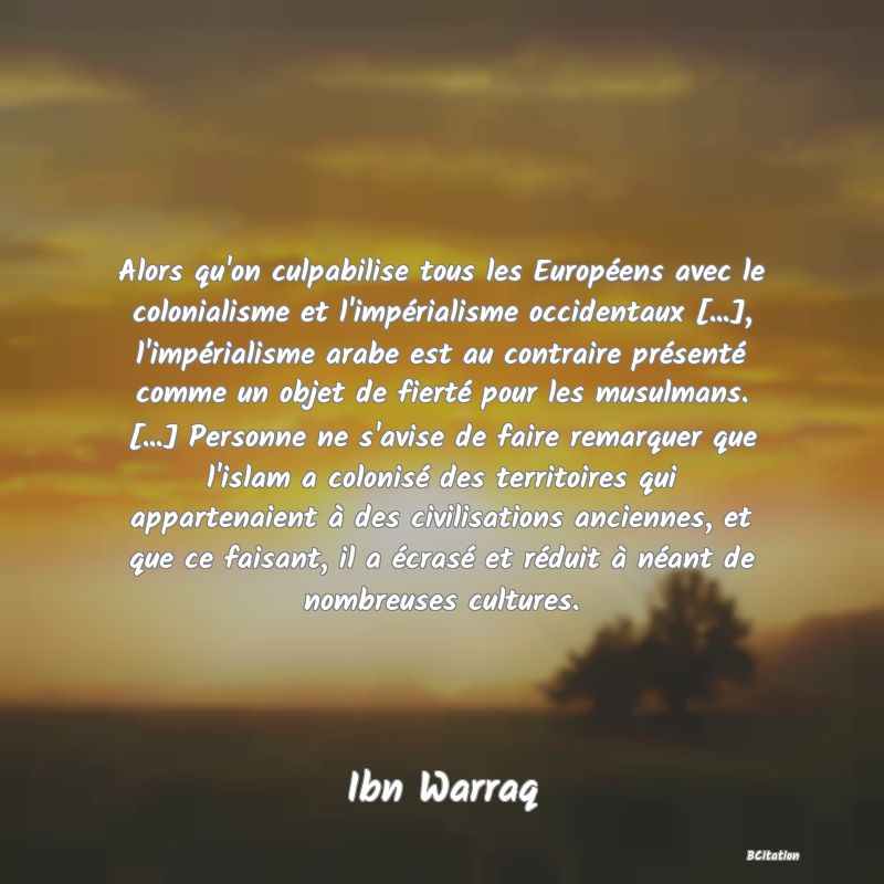 Belle Citation - Alors qu'on culpabilise tous les Européens avec le colonialisme et l'impérialisme occidentaux [...], l'impérialisme arabe est au contraire présenté comme un objet de fierté pour les musulmans. [...] Personne ne s'avise de faire remarquer que l'islam a colonisé des territoires qui appartenaient à des civilisations anciennes, et que ce faisant, il a écrasé et réduit à néant de nombreuses cultures. - Ibn Warraq