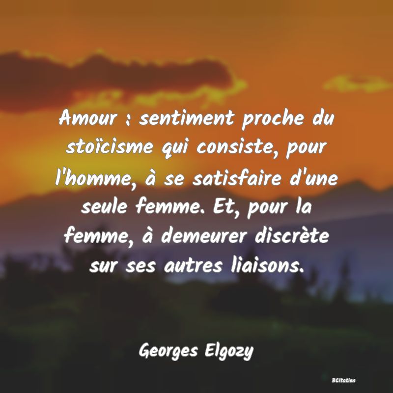 image de citation: Amour : sentiment proche du stoïcisme qui consiste, pour l'homme, à se satisfaire d'une seule femme. Et, pour la femme, à demeurer discrète sur ses autres liaisons.