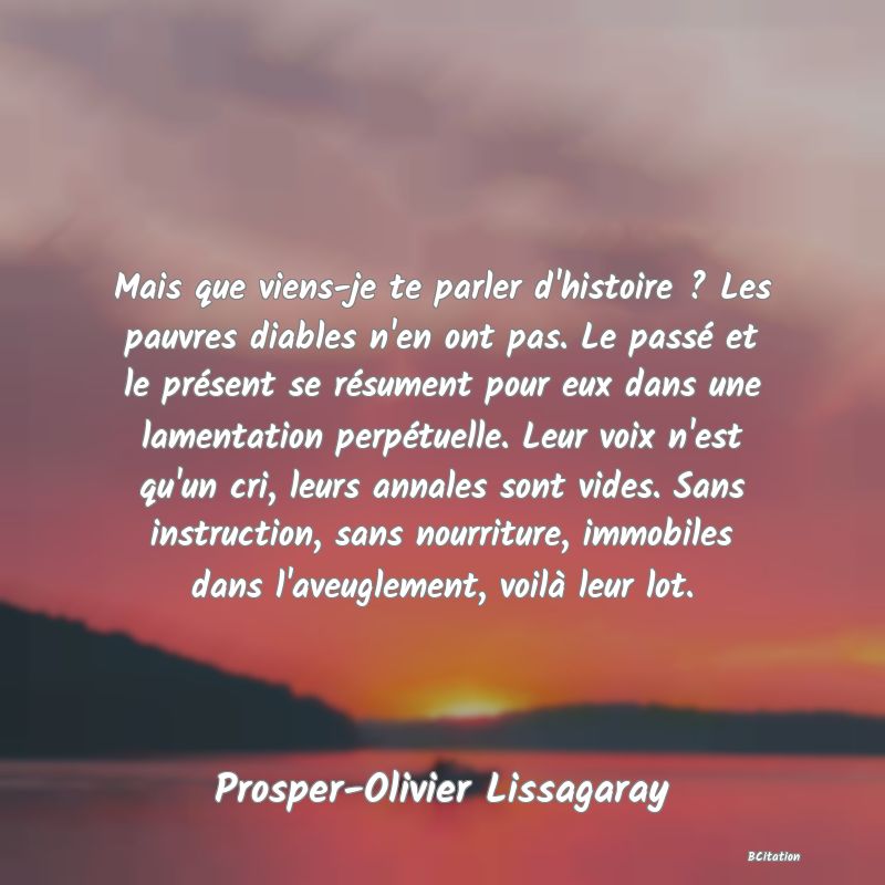 image de citation: Mais que viens-je te parler d'histoire ? Les pauvres diables n'en ont pas. Le passé et le présent se résument pour eux dans une lamentation perpétuelle. Leur voix n'est qu'un cri, leurs annales sont vides. Sans instruction, sans nourriture, immobiles dans l'aveuglement, voilà leur lot.