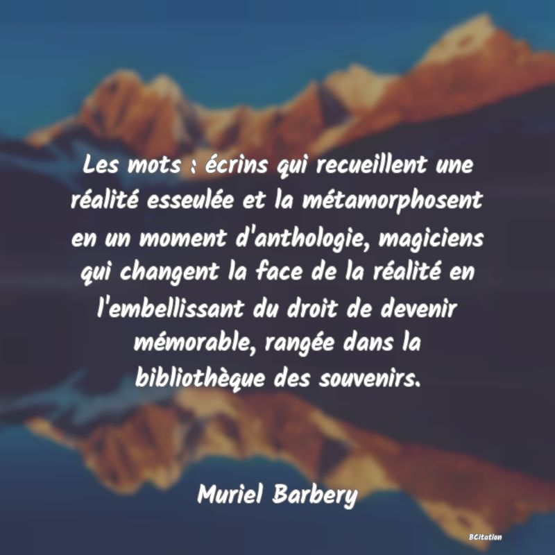 Belle Citation - Les mots : écrins qui recueillent une réalité esseulée et la métamorphosent en un moment d'anthologie, magiciens qui changent la face de la réalité en l'embellissant du droit de devenir mémorable, rangée dans la bibliothèque des souvenirs. - Muriel Barbery