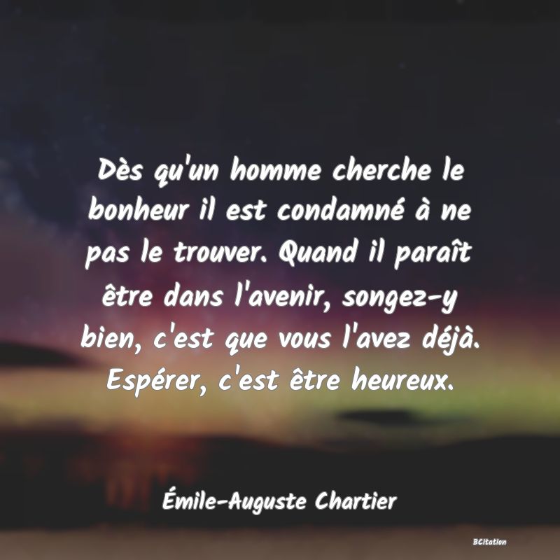 image de citation: Dès qu'un homme cherche le bonheur il est condamné à ne pas le trouver. Quand il paraît être dans l'avenir, songez-y bien, c'est que vous l'avez déjà. Espérer, c'est être heureux.