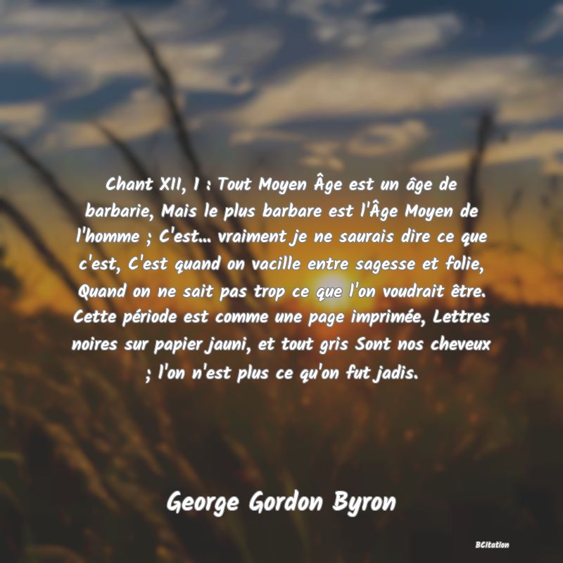 image de citation: Chant XII, 1 : Tout Moyen Âge est un âge de barbarie, Mais le plus barbare est l'Âge Moyen de l'homme ; C'est... vraiment je ne saurais dire ce que c'est, C'est quand on vacille entre sagesse et folie, Quand on ne sait pas trop ce que l'on voudrait être. Cette période est comme une page imprimée, Lettres noires sur papier jauni, et tout gris Sont nos cheveux ; l'on n'est plus ce qu'on fut jadis.