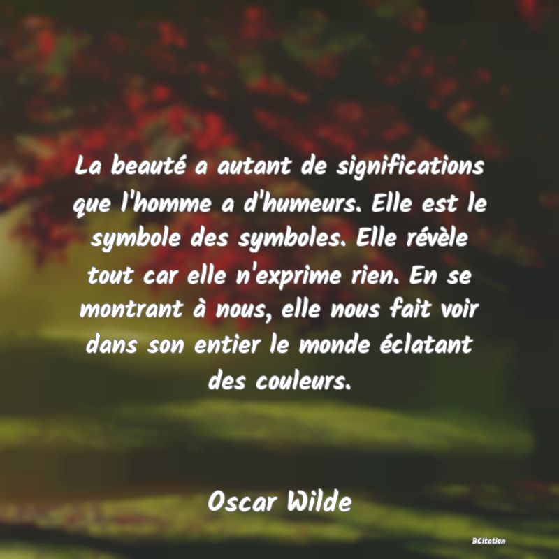 image de citation: La beauté a autant de significations que l'homme a d'humeurs. Elle est le symbole des symboles. Elle révèle tout car elle n'exprime rien. En se montrant à nous, elle nous fait voir dans son entier le monde éclatant des couleurs.