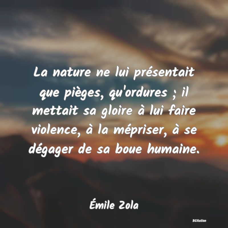 Belle Citation - La nature ne lui présentait que pièges, qu'ordures ; il mettait sa gloire à lui faire violence, à la mépriser, à se dégager de sa boue humaine. - Émile Zola