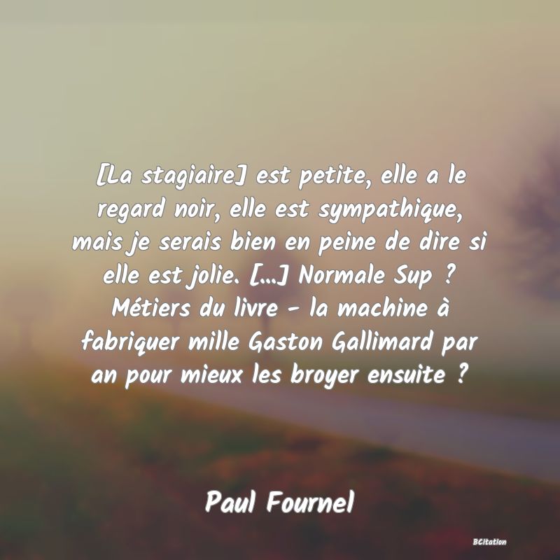 image de citation: [La stagiaire] est petite, elle a le regard noir, elle est sympathique, mais je serais bien en peine de dire si elle est jolie. [...] Normale Sup ? Métiers du livre - la machine à fabriquer mille Gaston Gallimard par an pour mieux les broyer ensuite ?